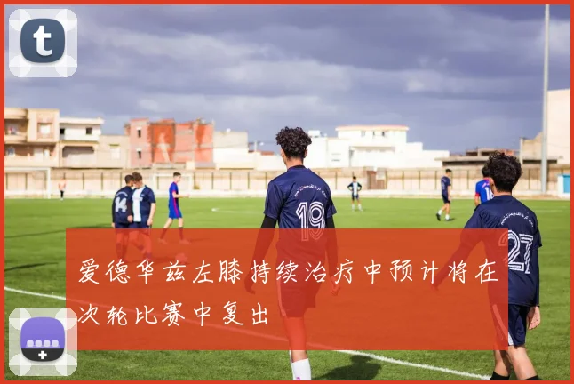 爱德华兹左膝持续治疗中预计将在次轮比赛中复出