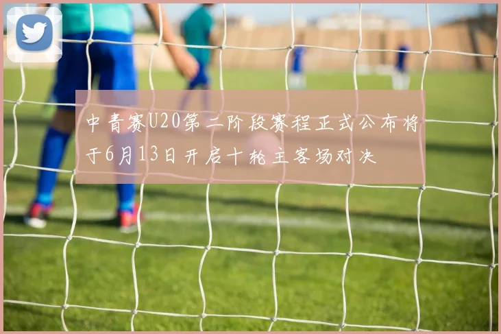 中青赛U20第二阶段赛程正式公布将于6月13日开启十轮主客场对决