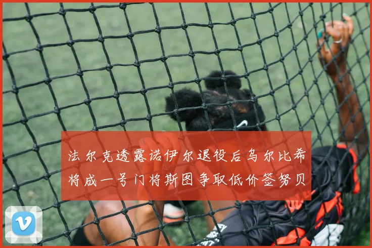 法尔克透露诺伊尔退役后乌尔比希将成一号门将斯图争取低价签努贝尔