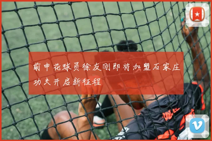 前申花球员徐友刚即将加盟石家庄功夫开启新征程