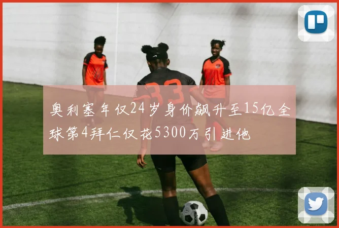 奥利塞年仅24岁身价飙升至15亿全球第4拜仁仅花5300万引进他