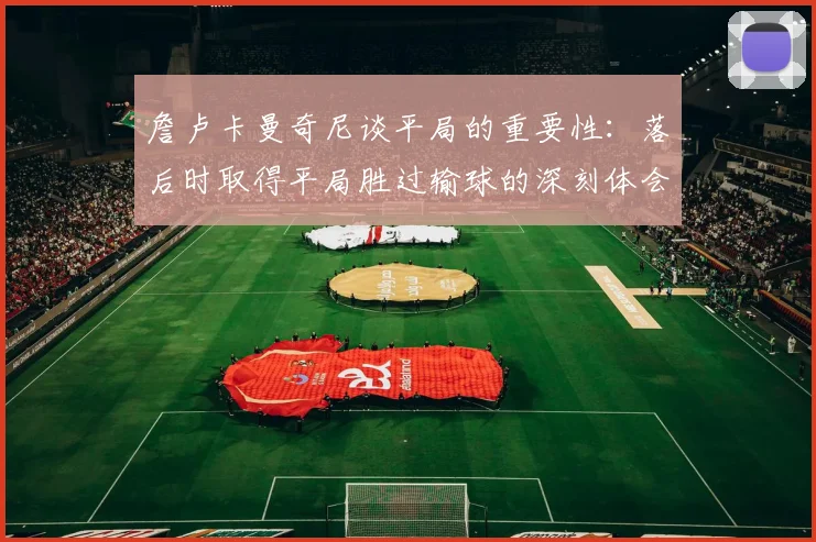 詹卢卡曼奇尼谈平局的重要性：落后时取得平局胜过输球的深刻体会