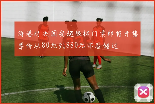 海港对决国安超级杯门票即将开售票价从80元到880元不容错过