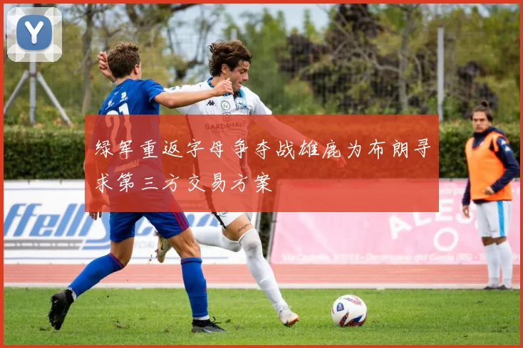绿军重返字母争夺战雄鹿为布朗寻求第三方交易方案