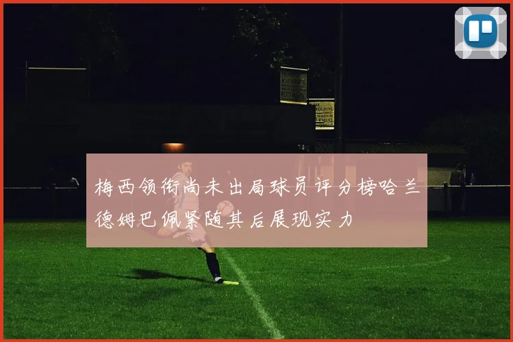 梅西领衔尚未出局球员评分榜哈兰德姆巴佩紧随其后展现实力