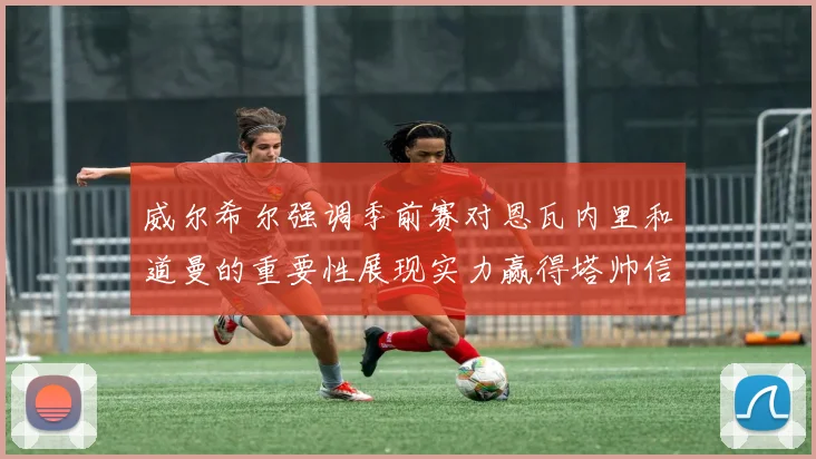 威尔希尔强调季前赛对恩瓦内里和道曼的重要性展现实力赢得塔帅信任