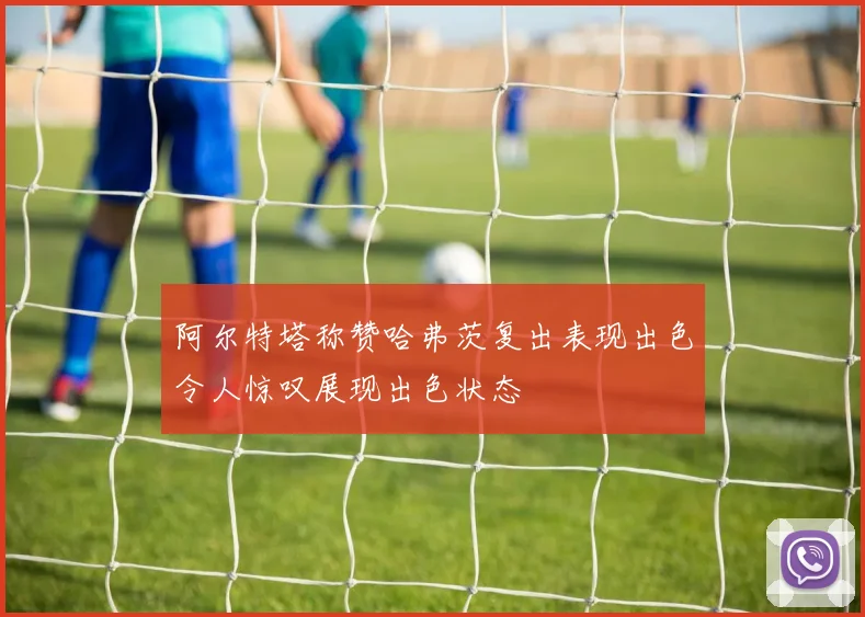 阿尔特塔称赞哈弗茨复出表现出色令人惊叹展现出色状态