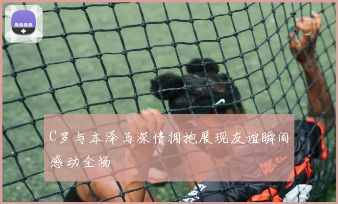 C罗与本泽马深情拥抱展现友谊瞬间感动全场