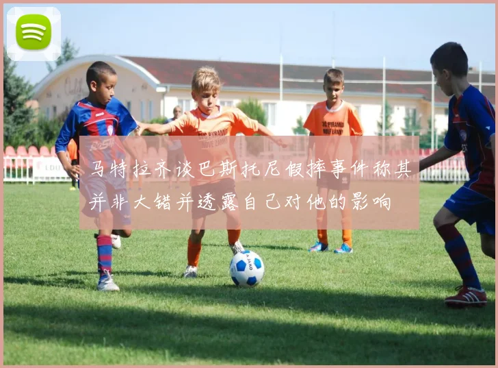 马特拉齐谈巴斯托尼假摔事件称其并非大错并透露自己对他的影响