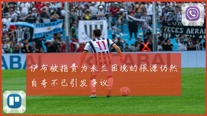 伊布被指责为米兰困境的根源仍然自夸不已引发争议