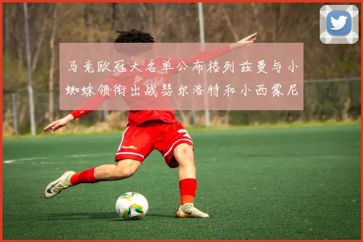 马竞欧冠大名单公布格列兹曼与小蜘蛛领衔出战瑟尔洛特和小西蒙尼在列