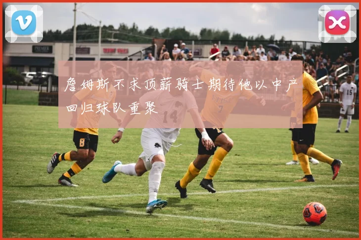 詹姆斯不求顶薪骑士期待他以中产回归球队重聚