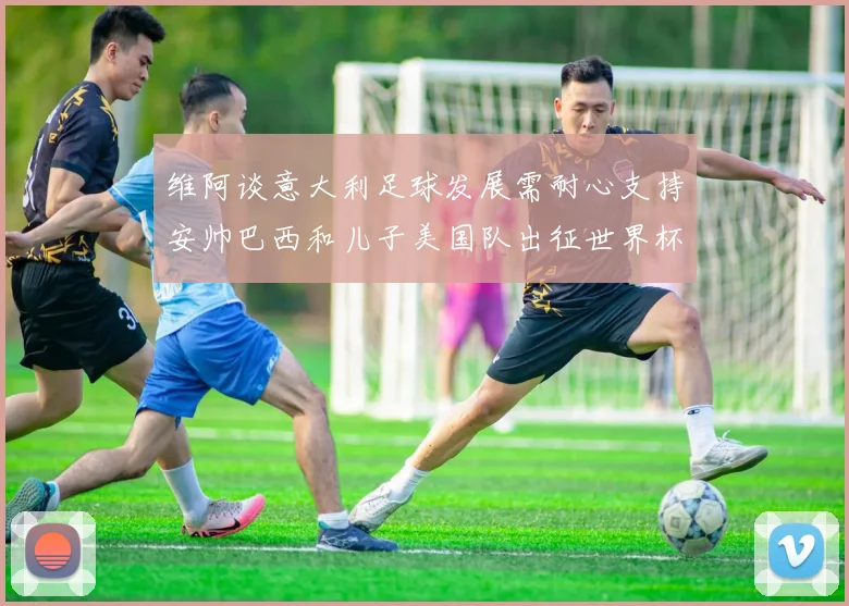 维阿谈意大利足球发展需耐心支持安帅巴西和儿子美国队出征世界杯