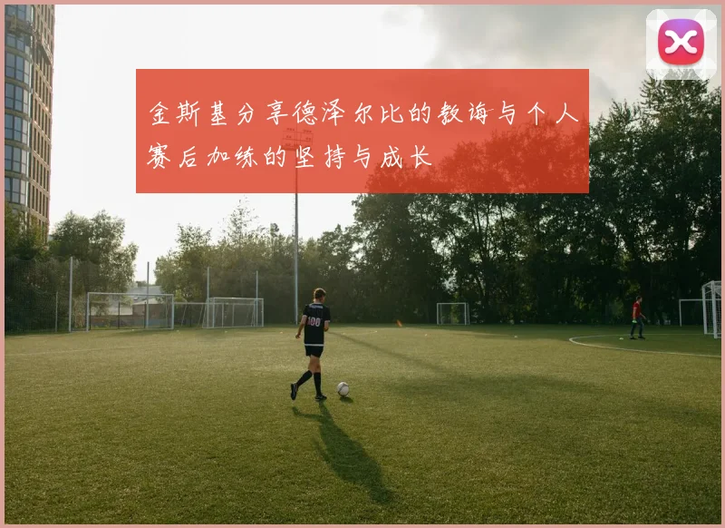 金斯基分享德泽尔比的教诲与个人赛后加练的坚持与成长