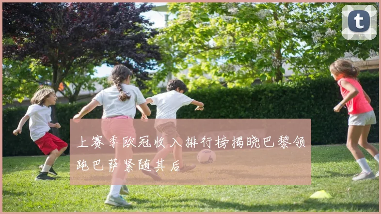 上赛季欧冠收入排行榜揭晓巴黎领跑巴萨紧随其后