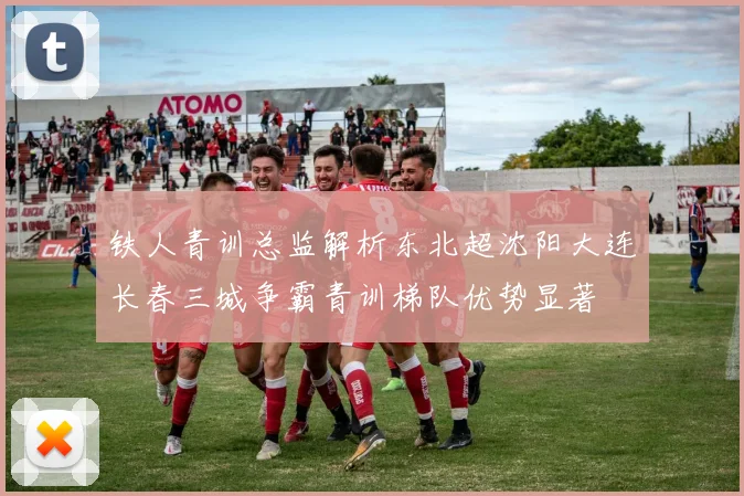 铁人青训总监解析东北超沈阳大连长春三城争霸青训梯队优势显著