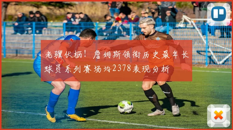 老骥伏枥！詹姆斯领衔历史最年长球员系列赛场均2378表现分析