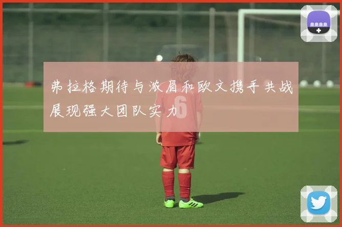 弗拉格期待与浓眉和欧文携手共战展现强大团队实力