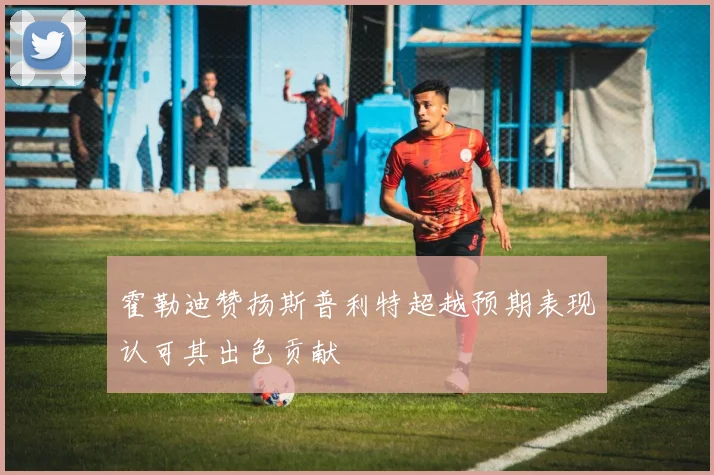 霍勒迪赞扬斯普利特超越预期表现认可其出色贡献