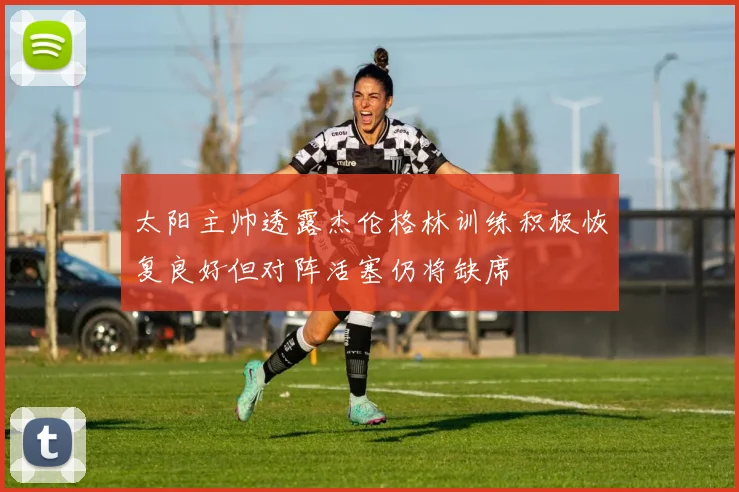 太阳主帅透露杰伦格林训练积极恢复良好但对阵活塞仍将缺席
