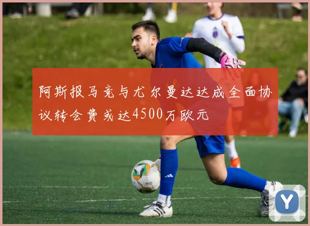 阿斯报马竞与尤尔曼达达成全面协议转会费或达4500万欧元