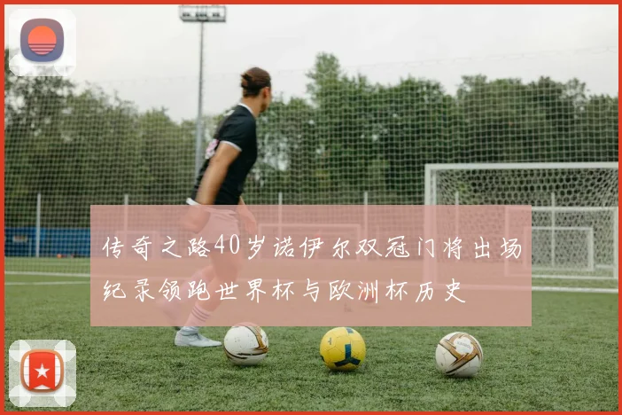 传奇之路40岁诺伊尔双冠门将出场纪录领跑世界杯与欧洲杯历史