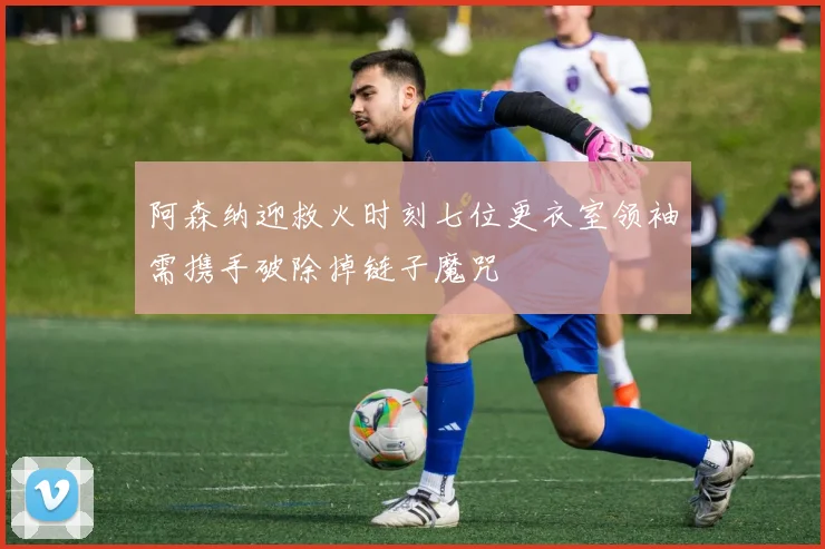 阿森纳迎救火时刻七位更衣室领袖需携手破除掉链子魔咒