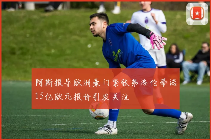 阿斯报导欧洲豪门紧张弗洛伦蒂诺15亿欧元报价引发关注