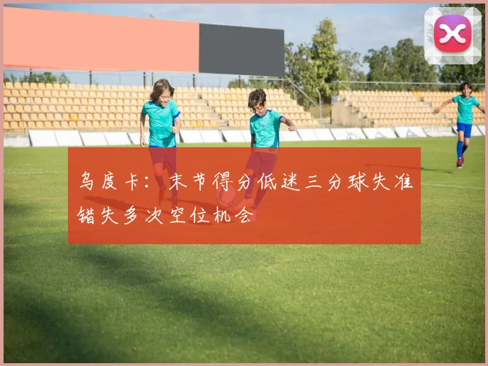 乌度卡：末节得分低迷三分球失准错失多次空位机会