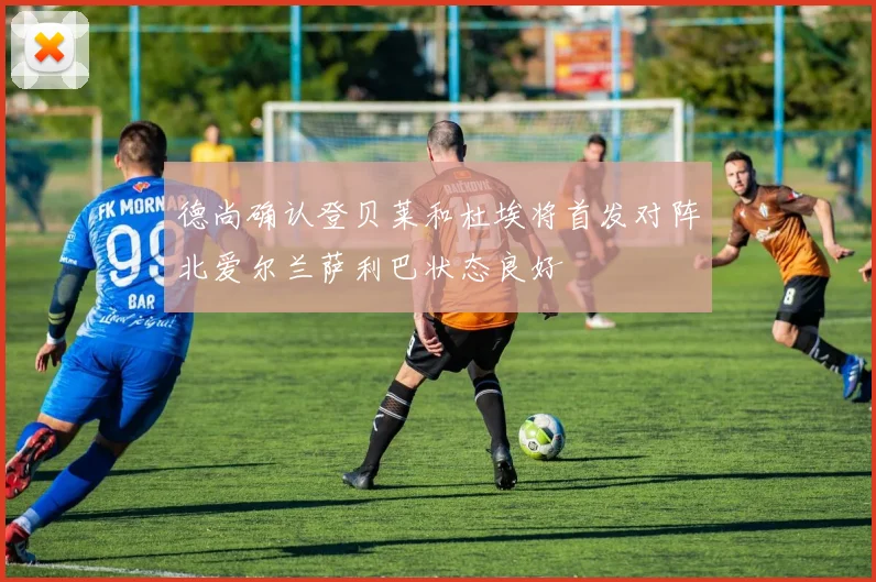 德尚确认登贝莱和杜埃将首发对阵北爱尔兰萨利巴状态良好