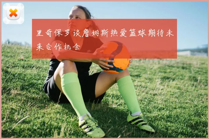 里奇保罗谈詹姆斯热爱篮球期待未来合作机会