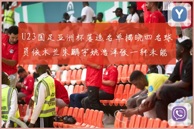 U23国足亚洲杯落选名单揭晓四名球员依木兰朱鹏宇姚浩洋张一轩未能入选