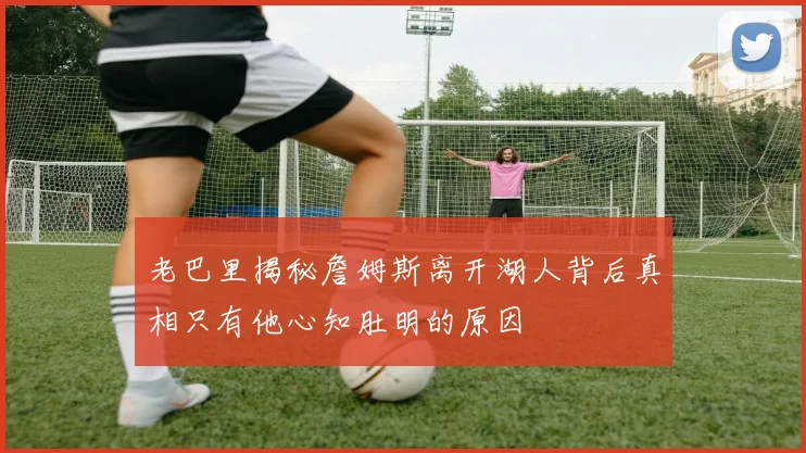 老巴里揭秘詹姆斯离开湖人背后真相只有他心知肚明的原因
