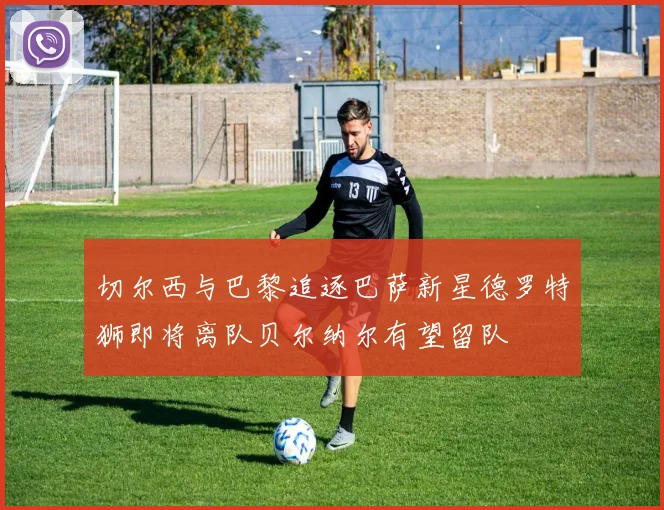 切尔西与巴黎追逐巴萨新星德罗特狮即将离队贝尔纳尔有望留队