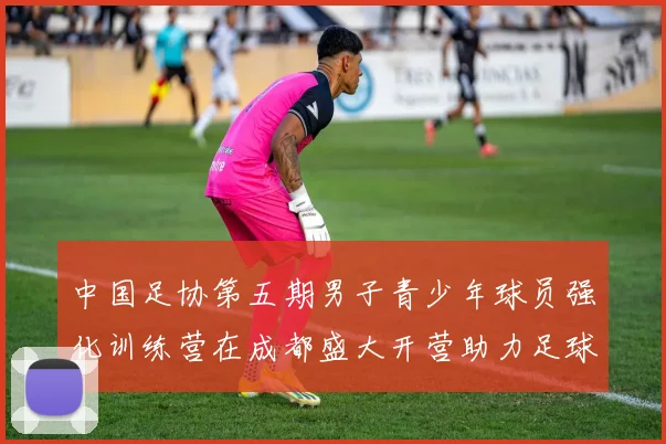 中国足协第五期男子青少年球员强化训练营在成都盛大开营助力足球未来发展