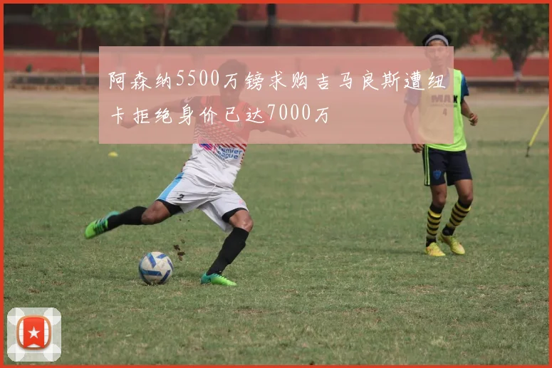 阿森纳5500万镑求购吉马良斯遭纽卡拒绝身价已达7000万