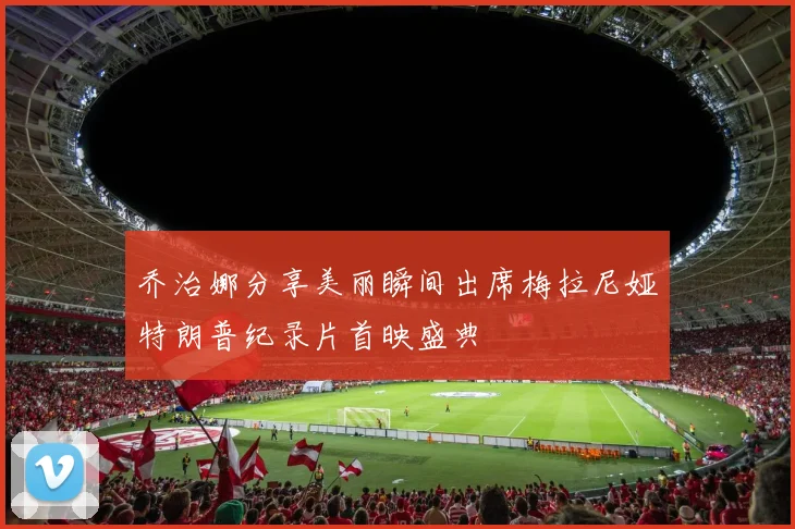 乔治娜分享美丽瞬间出席梅拉尼娅特朗普纪录片首映盛典