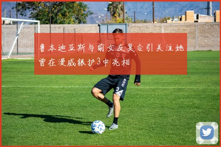 鲁本迪亚斯与前女友复合引关注她曾在漫威银护3中亮相
