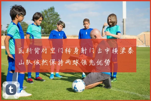 瓦科背对空门转身射门击中横梁泰山队依然保持两球领先优势