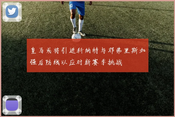 皇马或将引进科纳特与邓弗里斯加强后防线以应对新赛季挑战